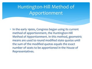  In the early 1900s, Congress began using its current
method of apportionment, the Huntington-Hill
Method of Apportionment. In this method, geometric
means are used to round modified state quotas until
the sum of the modified quotas equals the exact
number of seats to be apportioned in the House of
Representatives.
Huntington-Hill Method of
Apportionment
 