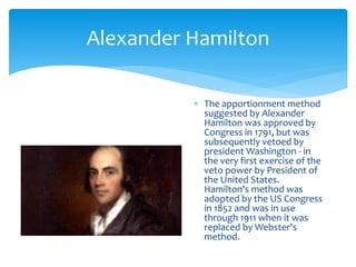 Alexander Hamilton
 The apportionment method
suggested by Alexander
Hamilton was approved by
Congress in 1791, but was
subsequently vetoed by
president Washington - in
the very first exercise of the
veto power by President of
the United States.
Hamilton's method was
adopted by the US Congress
in 1852 and was in use
through 1911 when it was
replaced by Webster's
method.
 