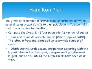 Hamilton Plan
The given total number of seats is to be apportioned between
several states proportionally to their populations. To accomplish
that task according to Hamilton,
 Compute the divisor D = (Total population)/(Number of seats)
 Find and round down state quotas {(State population)/D}.
The leftover fractional parts add up to a whole number of
seats.
 Distribute the surplus seats, one per state, starting with the
largest leftover fractional part, then proceeding to the next
largest, and so on, until all the surplus seats have been dealt
with.
 