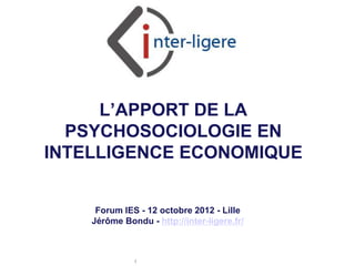 L’APPORT DE LA
  PSYCHOSOCIOLOGIE EN
INTELLIGENCE ECONOMIQUE


     Forum IES - 12 octobre 2012 - Lille
    Jérôme Bondu - http://inter-ligere.fr/



              Inter-Ligere SARL - Site: inter-ligere.fr
 