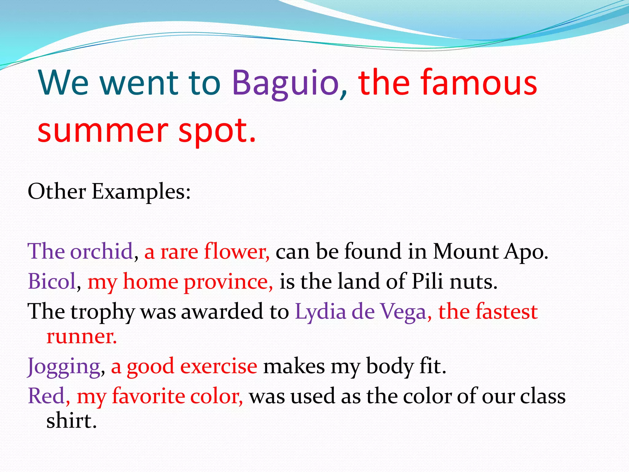 We went to Baguio, the famous summer spot.Other Examples:The orchid,a rare flower, can be found in Mount Apo.Bicol, my home province, is the land of Pili nuts.The trophy was awarded to Lydia de Vega, the fastest runner.Jogging, a good exercise makes my body fit.Red, my favoritecolor, was used as the color of our class shirt.