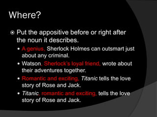 Where?
Put the appositive before or right after
the noun it describes.
A genius, Sherlock Holmes can outsmart just
about any criminal.
Watson, Sherlock’s loyal friend, wrote about
their adventures together.
Romantic and exciting, Titanic tells the love
story of Rose and Jack.
Titanic, romantic and exciting, tells the love
story of Rose and Jack.