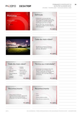 ©2012 Alexandre Keese | Proibida a reprodução parcial ou total sem autorização por escrito do autor | alekeese@dtp.com.br06/2012
Dominando o Photoshop CS6   10
Instrutor: alexandre keese 10
dtp.com.br | photopro.com.br | photoshopconference.com.br 10
Como nasce uma fusão no
Photoshop
Alexandre > Keese
alekeese@photopro.com.br
©2012 Alexandre Keese > alekeese@photopro.com.br
Definição
> Composição é o processo pelo qual
combinamos diversos elementos em uma
única imagem. Por exemplo: podemos usar
a imagem de uma pessoa e o fundo de
outra imagem para criar uma ilusão.
> Mas isso não é tudo, você pode soltar sua
imaginação e combinar quantos elementos
forem necessários.
©2012 Alexandre Keese > alekeese@photopro.com.br ©2012 Alexandre Keese > alekeese@photopro.com.br
Cada dia mais viável!
> São diversos os motivos que tornam a
fusão de imagens cada vez mais viável,
entre eles, vale destacar:
©2012 Alexandre Keese > alekeese@photopro.com.br
Cada dia mais viável!
> Custo;
> Logística;
> Mais controle na
produção;
> Disponibilidade da
equipe;
> Tempo de
produção;
> Condição
climática;
> Controle total
sobre o processo;
> Flexibilidade de
edição futura;
> Prazos.
©2012 Alexandre Keese > alekeese@photopro.com.br
Técnica ou criatividade?
> A fusão deve ser um passeio entre esses
dois mundos, que se cruzam a todo
instante, no qual saber escolher permitirá
a criação de fusões de tirar o fôlego e
impressionar até o mais hábil profissional
de Photoshop.
©2012 Alexandre Keese > alekeese@photopro.com.br
Reconhecimento
> Vamos começar fazendo um
reconhecimento da imagem, identificando
cada um dos elementos presentes na
composição e sua respectiva importância.
©2012 Alexandre Keese > alekeese@photopro.com.br
Reconhecimento
> Tema;
> Fundo;
> Pessoa, produto ou ambos;
> Fusão: técnicas e acabamentos.
 