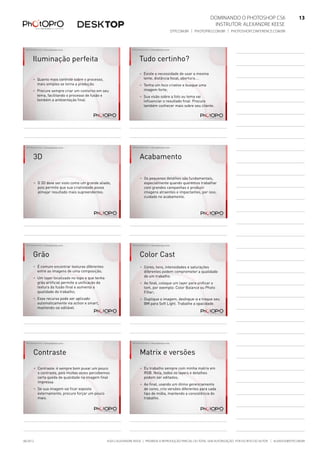 ©2012 Alexandre Keese | Proibida a reprodução parcial ou total sem autorização por escrito do autor | alekeese@dtp.com.br06/2012
Dominando o Photoshop CS6   13
Instrutor: alexandre keese 13
dtp.com.br | photopro.com.br | photoshopconference.com.br 13
©2012 Alexandre Keese > alekeese@photopro.com.br
Iluminação perfeita
> Quanto mais controle sobre o processo,
mais simples se torna a produção.
> Procure sempre criar um contorno em seu
tema, facilitando o processo de fusão e
também a ambientação final.
©2012 Alexandre Keese > alekeese@photopro.com.br
Tudo certinho?
> Existe a necessidade de usar a mesma
lente, distância focal, abertura....
> Tenha um foco criativo e busque uma
imagem forte;
> Sua visão sobre a foto ou tema vai
influenciar o resultado final. Procure
também conhecer mais sobre seu cliente.
©2012 Alexandre Keese > alekeese@photopro.com.br
3D
> O 3D deve ser visto como um grande aliado,
pois permite que sua criatividade possa
almejar resultado mais supreendentes.
©2012 Alexandre Keese > alekeese@photopro.com.br
Acabamento
> Os pequenos detalhes são fundamentais,
especialmente quando queremos trabalhar
com grandes campanhas e produzir
imagens atraentes e impactantes, por isso,
cuidado no acabamento.
©2012 Alexandre Keese > alekeese@photopro.com.br
Grão
> É comum encontrar texturas diferentes
entre as imagens de uma composição;
> Um layer localizado no topo e que tenha
grão artificial permite a unificação da
textura da fusão final e aumenta a
qualidade do trabalho;
> Esse recurso pode ser aplicado
automaticamente via action e smart,
mantendo-se editável.
©2012 Alexandre Keese > alekeese@photopro.com.br
Color Cast
> Cores, tons, intensidades e saturações
diferentes podem comprometer a qualidade
de um trabalho.
> Ao final, coloque um layer para unificar o
tom, por exemplo: Color Balance ou Photo
Filter;
> Duplique a imagem, desfoque-a e troque seu
BM para Soft Light. Trabalhe a opacidade.
©2012 Alexandre Keese > alekeese@photopro.com.br
Contraste
> Contraste: é sempre bom puxar um pouco
o contraste, pois muitas vezes percebemos
certa queda de qualidade na imagem final
impressa.
> Se sua imagem vai ficar exposta
externamente, procure forçar um pouco
mais.
©2012 Alexandre Keese > alekeese@photopro.com.br
Matrix e versões
> Eu trabalho sempre com minha matrix em
RGB. Nela, todos os layers e detalhes
podem ser editados;
> Ao final, usando um ótimo gerenciamento
de cores, crio versões diferentes para cada
tipo de mídia, mantendo a consistência do
trabalho.
 
