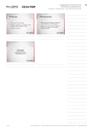 ©2012 Alexandre Keese | Proibida a reprodução parcial ou total sem autorização por escrito do autor | alekeese@dtp.com.br06/2012
Dominando o Photoshop CS6   14
Instrutor: alexandre keese 14
dtp.com.br | photopro.com.br | photoshopconference.com.br 14
©2012 Alexandre Keese > alekeese@photopro.com.br
Práticas
> Procure ouvir mais opiniões;
> Evite ficar saturado, procure fechar a abrir
a imagem depois de algum tempo.
> Trabalhe com prazer.
©2012 Alexandre Keese > alekeese@photopro.com.br
Pensamento
> Mais do que uma realidade, a fusão pode
ser considerada uma ilusão realista.
> Sendo assim, você está oferecendo uma
ilusão! E isso significa que ela pode
funcionar ou não!
Obrigado
Alexandre > Keese
alekeese@photopro.com.br
www.photopro.com.br
©2012 Alexandre Keese > alekeese@photopro.com.br
 