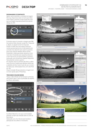©2012 Alexandre Keese | Proibida a reprodução parcial ou total sem autorização por escrito do autor | alekeese@dtp.com.br06/2012
Dominando o Photoshop CS6   16
Instrutor: alexandre keese 16
dtp.com.br | photopro.com.br | photoshopconference.com.br 16
Desenhando o contraste
Agora, vamos aumentar o contraste da imagem.
Para isso, clique duas vezes no ícone que indica
Smart Object, presente no layer duplicado, para
que sua imagem seja aberta dentro da caixa de
diálogo do ACR.
O primeiro passo é converter a imagem para P&B.
Isso pode ser feito clicando na aba HSL / Grayscale
e, depois, na opção Convert to Grayscale.
Arraste os sliders das cores abaixo, tendo em
mente que precisamos de um belo desenho de
contraste. Esse desenho será usado no próximo
passo para valorizar detalhes dentro da foto.
Arrastando o slider para direita, deixamos o tom
mais claro. Arrastando para esquerda, deixamos
o tom mais escuro. Se quiser facilitar o processo,
você pode usar a ferramenta Targeted Adjusment
Tool, presente na barra superior.
Em seguida, clique na primeira aba, Basic, e altere
mais uma vez os valores para destacar ainda mais
os detalhes da foto. Gosto muito de usar o coman-
do Clarity que, neste projeto, ficou com valor final
em 100.
Clique no botão OK para devolver a imagem com
os novos ajustes para o Photoshop.
Trocando o Blend Mode
Troque o Blend Mode de Normal para Luminosity
pelo painel Layers e veja a quantidade de detalhes
que foram valorizados.
Esse Blend Mode faz com que a luminosidade
presente no layer seja utilizada sobre as cores da
foto inferior.
Você pode usar uma máscara para localizar a
aplicação de seus efeitos se necessário.
 
