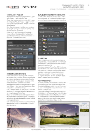 ©2012 Alexandre Keese | Proibida a reprodução parcial ou total sem autorização por escrito do autor | alekeese@dtp.com.br06/2012
Dominando o Photoshop CS6   17
Instrutor: alexandre keese 17
dtp.com.br | photopro.com.br | photoshopconference.com.br 17
Colorizando pelo ACR
Duplique mais uma vez o layer pelo menu Layer >
Smart Object > New Layer via Copy.
Clique duas vezes em seu ícone para abrir a caixa
de diálogo do ACR, desmarque a opção Convert
to Grayscale e, pela aba Basic, altere os valores de
White Balance.
Uma dica interessante é trabalhar com os valores
da aba Split Toning para inserir um tom nas áreas
escuras, claras ou em ambas.
Clique em Ok para voltar para o Photoshop, e
troque o Blend Mode para Color. Eu trabalhei a
opacidade para mesclar melhor a cor original e o
novo tom. O valor final ficou 50%.
Mais detalhes nas nuvens
Como mencionei no início, a grande vantagem
de trabalhar com o formato nativo é possibilidade
de restaurar detalhes em pontos específicos. Por
exemplo, nesta imagem, quero recuperar a infor-
mação das nuvens que estão estouradas.
Duplique mais uma vez o layer pelo menu Layer >
Smart Object > New Layer via Copy e clique duas
vezes sobre o ícone Smart Obect.
Com a imagem aberta no ACR, reduza o valor dos
Highlights e Exposure e clique em Ok para devol-
ver o arquivo para o Photoshop.
Clique no ícone Add Layer Mask, na parte inferior
do painel Layers, com a tecla Option / Alt pressio-
nada. Assim, a nova máscara vai esconder todas as
informações do layer.
Com um pincel pequeno e suave, pinte com a cor
branca sobre a máscara para revelar as informa-
ções das nuvens.
Duplique a imagem em um novo layer
Usando a tecla “Tudo + E”, ou seja, Cmd + Opt +
Shift + E no Mac, ou Ctrl + Alt + Shift + E no Win,
um novo layer é criado com a imagem completa.
Perspectiva
Agora entra a parte misteriosa para correção da
perspectiva, que pode ser feita de uma forma até
o Photoshop CS5 e de outra muito mais simples a
partir do Photoshop CS6.
Vamos começar pelo Photoshop CS5. Pressione a
tecla de atalho Cmd / Ctrl + T para ativar o recurso
Free Transform e, depois, usando o botão direito
para abrir o submenu, escolha a opção Warp.
Clique e arraste sobre a imagem para corrigir
os ângulos desejados. No final, um duplo clique
sobre a imagem executa o comando.
No Photoshop CS6
Já no CS6, tudo ficou mais simples e preciso. Abra
o filtro Adaptative Wide Angle pelo menu Filter.
Em caixa de diálogo, escolha a primeira ferramen-
ta, caso a mesma já não esteja selecionada, é um
padrão - Contraint Tool.
Clique e arraste sobre os pontos da imagem que
deseja alterar e o Photoshop faz o resto. Note que,
após o primeiro traçado, você pode parar o mou-
se sobre o traçado e um controle deslizante irá
aparecer, permitindo seu giro. Coloque quantos
pontos forem necessários e clique em Ok.
 