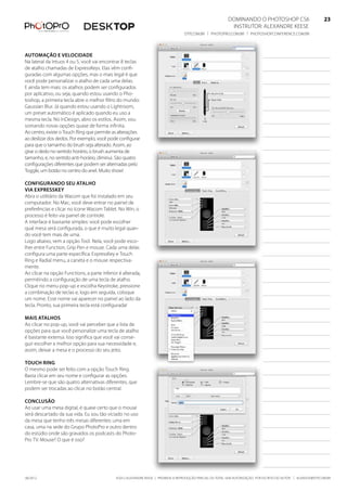 ©2012 Alexandre Keese | Proibida a reprodução parcial ou total sem autorização por escrito do autor | alekeese@dtp.com.br06/2012
Dominando o Photoshop CS6   23
Instrutor: alexandre keese 23
dtp.com.br | photopro.com.br | photoshopconference.com.br 23
Automação e velocidade
Na lateral da Intuos 4 ou 5, você vai encontrar 8 teclas
de atalho chamadas de ExpressKeys. Elas vêm confi-
guradas com algumas opções, mas o mais legal é que
você pode personalizar o atalho de cada uma delas.
E ainda tem mais: os atalhos podem ser configurados
por aplicativo, ou seja, quando estou usando o Pho-
toshop, a primeira tecla abre o melhor filtro do mundo:
Gaussian Blur. Já quando estou usando o Lightroom,
um preset automático é aplicado quando eu uso a
mesma tecla. No InDesign, abro os estilos. Assim, vou
somando novas opções quase de forma infinita.
Ao centro, existe o Touch Ring que permite as alterações
ao deslizar dos dedos. Por exemplo, você pode configurar
para que o tamanho do brush seja alterado. Assim, ao
girar o dedo no sentido horário, o brush aumenta de
tamanho, e, no sentido anti-horário, diminui. São quatro
configurações diferentes que podem ser alternadas pelo
Toggle, um botão no centro do anel. Muito show!
Configurando seu atalho
via ExpressKey
Abra o utilitário da Wacom que foi instalado em seu
computador. No Mac, você deve entrar no painel de
preferências e clicar no ícone Wacom Tablet. No Win, o
processo é feito via painel de controle.
A interface é bastante simples: você pode escolher
qual mesa será configurada, o que é muito legal quan-
do você tem mais de uma.
Logo abaixo, vem a opção Tool. Nela, você pode esco-
lher entre Function, Grip Pen e mouse. Cada uma delas
configura uma parte específica: ExpressKey e Touch
Ring e Radial menu, a caneta e o mouse respectiva-
mente.
Ao clicar na opção Functions, a parte inferior é alterada,
permitindo a configuração de uma tecla de atalho.
Clique no menu pop-up e escolha Keystroke, pressione
a combinação de teclas e, logo em seguida, coloque
um nome. Esse nome vai aparecer no painel ao lado da
tecla. Pronto, sua primeira tecla está configurada!
Mais atalhos
Ao clicar no pop-up, você vai perceber que a lista de
opções para que você personalize uma tecla de atalho
é bastante extensa. Isso significa que você vai conse-
guir escolher a melhor opção para sua necessidade e,
assim, deixar a mesa e o processo do seu jeito.
Touch Ring
O mesmo pode ser feito com a opção Touch Ring.
Basta clicar em seu nome e configurar as opções.
Lembre-se que são quatro alternativas diferentes, que
podem ser trocadas ao clicar no botão central.
Conclusão
Ao usar uma mesa digital, é quase certo que o mouse
será descartado da sua vida. Eu sou tão viciado no uso
da mesa que tenho três mesas diferentes: uma em
casa, uma na sede do Grupo PhotoPro e outro dentro
do estúdio onde são gravados os podcasts do Photo-
Pro TV. Mouse? O que é isso?
 