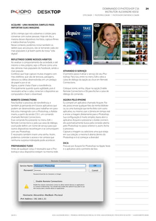 ©2012 Alexandre Keese | Proibida a reprodução parcial ou total sem autorização por escrito do autor | alekeese@dtp.com.br06/2012
Dominando o Photoshop CS6   24
Instrutor: alexandre keese 24
dtp.com.br | photopro.com.br | photoshopconference.com.br 24
Acquire - Uma maneira simples para
importar suas imagens
Já foi o tempo que nós usávamos o celular para
conversar com outras pessoas. Hoje em dia, a
maioria desses dipositivos tira fotos, captura filmes
e realiza diversas funções.
Nesse contexto, podemos incluir também os
tablets que, aos poucos, vão se tornando cada vez
mais populares e já fazem parte da nossa “vida
digital”.
Refletindo sobre nossos hábitos
Ao analisar o comportamento da sociedade, e até
mesmo o meu próprio, vejo o iPhone como uma
das câmeras mais populares do Facebook, senão a
mais popular.
Confesso que hoje capturo muitas imagens com
meu telefone, que vão de texturas, paisagens,
rabiscos ou idéias desenvolvidas em um pedaço
de papel e por aí vai.
Agora, a parte chata é fazer a transferência.
Principalmente quando quero agilidade, pois é
necessário achar o cabo, conectar o dispositivo ao
computador e fazer o download.
Remote Connections
Para facilitar o processo de transferência, e
também já pensando em futuros aplicativos que
podem ser desenvolvidos para trabalhar em para-
lelo e/ou interagindo com o Photoshop, a Adobe
inseriu, a partir da versão CS5.1, um comando
chamado Remote Connections.
Esse comando fica presente no menu Edit >
Remote Connections e, pela sua caixa de diálogo,
você pode definir um nome de serviço para que
outros dispositivos reconheçam e se comuniquem
com seu Photoshop.
É necessário também inserir uma senha. Assim,
podemos controlar o acesso e ter certeza que
nenhuma surpresa indesejada pode acontecer.
Preparando tudo
Antes de qualquer coisa, é necessário que o Pho-
toshop e seus dispositivo estejam na mesma rede.
Ativando o serviço
O primeiro passo é ativar o serviço do seu Pho-
toshop. Para isso, entre no menu Edit e abra a
caixa de diálogo da opção ao clicar em Remote
Connections.
Coloque nome, senha, clique na opção Enable
Remote Connections e Ok para fechar a caixa de
diálogo do comando.
Agora pelo iPhone
Eu comprei um aplicativo chamado Acquire. Por
ele, posso enviar qualquer foto da minha bibliote-
ca, ou uma ilustração que tenha feito com outro
aplicativo, ou mesmo usar a câmera em tempo real
e enviar a imagem diretamente para o Photoshop.
Sua configuração é muito simples, basta abrir o
aplicativo Acquire e pressionar o botão connect,
ele automaticamente busca pela conexão aberta
pelo Photoshop no passo anterior e, assim, fecha
o processo.
Capture a imagem ou selecione uma que esteja
em sua coleção: a mesma é aberta dentro do
Photoshop e é só começar a diversão!
Dica
Procure por Acquire for Photoshop na Apple Store
e o aplicativo será o primeiro da lista.
 
