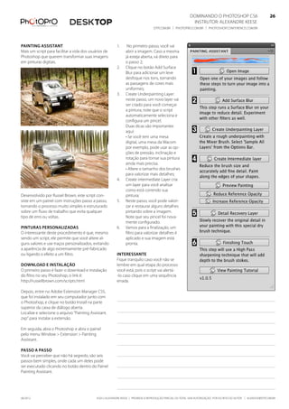 ©2012 Alexandre Keese | Proibida a reprodução parcial ou total sem autorização por escrito do autor | alekeese@dtp.com.br06/2012
Dominando o Photoshop CS6   26
Instrutor: alexandre keese 26
dtp.com.br | photopro.com.br | photoshopconference.com.br 26
1.	 No primeiro passo, você vai
abrir a imagem. Caso a mesma
já esteja aberta, vá direto para
o passo 2;
2.	 Clique no botão Add Surface
Blur para adicionar um leve
desfoque nos tons, tornando
as passagens de cores mais
uniformes;
3.	 Create Underpainting Layer:
neste passo, um novo layer vai
ser criado para você começar
a pintura, note que o script
automaticamente seleciona e
configura um pincel.
Duas dicas são importantes
aqui:
• Se você tem uma mesa
digital, uma mesa da Wacom
por exemplo, pode usar as op-
ções de pressão, inclinação e
rotação para tornar sua pintura
ainda mais precisa.
• Altere o tamanho dos brushes
para valorizar mais detalhes;
4.	 Create intermediate Layer cria
um layer para você analisar
como está correndo sua
pintura;
5.	 Neste passo, você pode valori-
zar e restaurar alguns detalhes
pintando sobre a imagem.
Note que seu pincel foi nova-
mente configurado.
6.	 Vamos para a finalização, um
filtro para valorizar detalhes é
aplicado e sua imagem está
pronta.
Interessante
Fique tranquilo caso você não se
lembre em qual etapa do processo
você está, pois o script vai alertá-
-lo caso clique em uma sequência
errada.
Painting assistant
Mais um script para facilitar a vida dos usuários de
Photoshop que querem transformar suas imagens
em pinturas digitais.
Desenvolvido por Russel Brown, este script con-
siste em um painel com instruções passo a passo,
tornando o processo muito simples e estruturado
sobre um fluxo de trabalho que evita qualquer
tipo de erro ou voltas.
Pinturas personalizadas
O interessante deste procedimento é que, mesmo
sendo um script, ele permite que você altere al-
guns valores e use traços personalizados, evitando
a aparência de algo extremamente pré-fabricado
ou ligando o efeito a um filtro.
Download e instalação
O primeiro passo é fazer o download e instalação
do filtro no seu Photoshop, o link é:
http://russellbrown.com/scripts.html
Depois, entre no Adobe Extension Manager CS5,
que foi instalado em seu computador junto com
o Photoshop, e clique no botão Install na parte
superior da caixa de diálogo aberta.
Localize e selecione o arquivo “Painting Assistant.
zxp” para instalar a extensão.
Em seguida, abra o Photoshop e abra o painel
pelo menu Window > Extension > Painting
Assistant.
Passo a passo
Você vai perceber que não há segredo, são seis
passos bem simples, onde cada um deles pode
ser executado clicando no botão dentro do Painel
Painting Assistant.
 