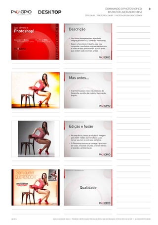 Dominando o Photoshop CS6   3
Instrutor: alexandre keese 3
dtp.com.br | photopro.com.br | photoshopconference.com.br 3
©2012 Alexandre Keese | Proibida a reprodução parcial ou total sem autorização por escrito do autor | alekeese@dtp.com.br06/2012
Luz, câmera e
Photoshop!
Alexandre > Keese
alekeese@photopro.com.br
Brasilio > Wille
brasilio@wille.com.br
©2012 Alexandre Keese > alekeese@photopro.com.br
Descrição
> Um ótimo planejamento e a perfeita
integração entre luz, câmera e Photoshop.
> Esse é o foco deste trabalho, que visa
conquistar resultados surpreendentes com
a união de dois profissionais e duas artes
que andam cada vez mais juntas.
©2012 Alexandre Keese > alekeese@photopro.com.br ©2012 Alexandre Keese > alekeese@photopro.com.br
Mas antes...
> O primeiro passo nasce na produção da
fotografia, escolha da modelo, iluminação,
ângulo...
©2012 Alexandre Keese > alekeese@photopro.com.br ©2012 Alexandre Keese > alekeese@photopro.com.br
Edição e fusão
> Na sequência, temos a edição da imagem
pelo ACR - Adobe Camera Raw - para
tornar seu tom e contraste perfeitos.
> O Photoshop assume e começa o processo
de fusão, trocando o fundo, criando efeitos
e fazendo a ambientação.
©2012 Alexandre Keese > alekeese@photopro.com.br ©2012 Alexandre Keese > alekeese@photopro.com.br
Qualidade
 