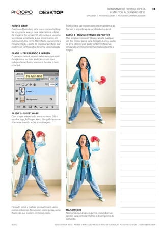 ©2010 Alexandre Keese | Proibida a reprodução parcial ou total sem autorização por escrito do autor | alekeese@dtp.com.br06/2012
Dominando o Photoshop CS6   33
Instrutor: alexandre keese 33
dtp.com.br | photopro.com.br | photoshopconference.com.br 33
Puppet Warp
Quem usa Photoshop sabe que o comando Warp
foi um grande avanço para tratamento e edição
de imagens. Na versão CS5, ele evoluiu e usa uma
tecnologia semelhante à que encontramos em
outros produtos, como AfterEffects, que permite a
movimentação a partir de pontos específicos que
podem ser configurados de forma personalizada.
Passo 1 - Preparando a imagem
O primeiro passo é separar o elemento que você
deseja alterar ou fazer a edição em um layer
independente. Assim, teremos o fundo e o item
principal.
Passo 2 - Puppet Warp
Com o layer selecionado, entre no menu Edit e
escolha a opção Puppet Warp. Um grid é automa-
ticamente inserido sobre a sua imagem.
Clicando sobre a malha é possível inserir vários
pontos diferentes. Pense neles como juntas, seme-
lhantes às que existem em nosso corpo.
Esses pontos são responsáveis pela movimentação.
Por isso, o segredo aqui é escolher bem o local.
Passo 3 - Movimentando os pontos
Mais simples impossível! Clique e arraste qualquer
um dos pontos para o local desejado. Com o auxílio
da tecla Option, você pode também rotacionar,
simulando um movimento mais realista durante a
edição.
Mais opções
Note ainda que a barra superior possui diversas
opções para controlar melhor o desempenho do
comando.
 