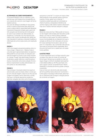 ©2010 Alexandre Keese | Proibida a reprodução parcial ou total sem autorização por escrito do autor | alekeese@dtp.com.br06/2012
Dominando o Photoshop CS6   35
Instrutor: alexandre keese 35
dtp.com.br | photopro.com.br | photoshopconference.com.br 35
Alterando as cores rapidamente
O comando Replace Color, ou Substituir Cores,
permite que você troque uma cor específica ou
um conjunto de cores em uma imagem de forma
rápida e precisa.
Sua caixa de diálogo é dividida em duas partes,
sendo a superior responsável pela seleção das
cores e a parte inferior responsável pela alteração.
O processo é bastatnte simples, pois a partir de
três variações das ferramentas de Conta-gotas
as cores e suas variáveis são selecionadas, na
seqüência, o comando cria uma máscara auto-
mática onde, a partir da alteração dos valores de
Hue, Saturation e Lightness, é possível modificar a
informação de uma cor para outra, com explicado
abaixo:
Passo 1
Com uma imagem previamente aberta, entre no
menu Image > Adjustment > Replece Color, e
uma tela igual à apresentada abaixo vai aparecer.
Nela podemos ver que existe um pequeno pre-
view da imagem ao centro e que, nesse momen-
to, a opção “Image” está selecionada. Quando se
muda para a opção Selection, a tela fica preta e
branca, mostrando como está a seleção. Os tons
brancos representam as áreas selecionadas e os
tons pretos as não selecionadas.
Passo 2
Para começar, é necessário determinar qual cor
será trocada e para isso basta utilizar o Conta-go-
tas. Em cima da imagem, clique na cor. No caso da
imagem do jogador vamos selecionar o fundo.
Para que o comando seja preciso, podemos
adicionar variações das cores com a Conta-gotas,
que possui o sinal de “+”, e se por um acaso a área
selecionada for muito grande, pode-se eliminar
usando o Conta- gotas com o sinal de “-”.
A próxima variável que pode ser controlada se
chama Fuzziness, comparada à tolerância da
varinha mágica, onde valores maiores selecionam
mais tons e valores menores reduzem a seleção.
Passo 3
Movendo a barra do Hue / Matiz pode-se trocar a
cor da imagem selecionada; pelo Saturation, pode
deixar a cor mais ou menos intensa, obtendo
tons fortes ou mais suaves. Por último, podemos
trocar a luminosidade da cor, fazendo com que a
variação se dê de um tom claro para um escuro.
Em nosso exemplo, foi trocado o valor de Hue
para 111 e Saturation -20; o comando é tão preciso
que todas as transições foram respeitadas, até o
encontro do fundo com o cabelo tem um acaba-
mento perfeito.
Ajustes finos
É muito importante que a cor fique natural e, para
conseguir isso, deve-se mover os cursores de
forma suave. Sempre que se perder, ou não con-
seguir chegar a nenhum resultado, basta apertar
a tecla Option (Mac) ou Alt (PC) para fazer com
que a opção “Cancel” se transforme em “Reset”,
resetando o comando de forma a poder começar
novamente.
Caso um dos tons não tenha sido selecionado
de forma perfeita, basta selecionar novamente o
Conta-gotas e recomeçar selecionado, adicionan-
do ou subtraindo até conseguir a atuação precisa
do comando na imagem.
 