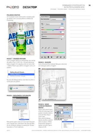 ©2010 Alexandre Keese | Proibida a reprodução parcial ou total sem autorização por escrito do autor | alekeese@dtp.com.br06/2012
Dominando o Photoshop CS6   36
Instrutor: alexandre keese 36
dtp.com.br | photopro.com.br | photoshopconference.com.br 36
Polaroid Criativa
Um resultado muito interessante e simples pode
ser obtido com o uso de patterns e efeitos do
Photoshop.
Passo 1 - Criando pattern
Com a imagem aberta no Photoshop, use a teclas
de atalho Cmd + A (PC: Ctrl + A) para selecionar
toda a imagem. Em seguida, entre no menu Edit
> Define Pattern para definir a imagem como um
pattern.
Na caixa de diálogo aberta, você deve escolher o
nome para seu pattern.
Passo 2 - Reduzindo a saturação
Pelo painel Layers, insira um novo layer de ajuste
com a opção Hue / Saturation. Na caixa de diálo-
do do comando coloque os valores de -95 para
Saturation e 75 em Lightness.
Passo 3 - Seleção
Com a ferramenta de seleção Marquee, selecione
um retângulo sobre a imagem.
Passo 4 - Novo
layer de preenchi-
mento
Agora, pelo painel layers,
insira um novo layer com
pattern clicando sobre o
ícone de New Adjust-
ment Layer.
Pela caixa de diálogo
aberta, escolha o pattern
salvo no passo 1. Muito
importante: desligue a
opção Link with Layer e
clique em OK.
 
