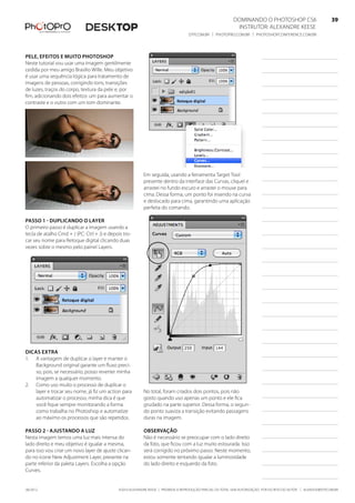 ©2010 Alexandre Keese | Proibida a reprodução parcial ou total sem autorização por escrito do autor | alekeese@dtp.com.br06/2012
Dominando o Photoshop CS6   39
Instrutor: alexandre keese 39
dtp.com.br | photopro.com.br | photoshopconference.com.br 39
Pele, efeitos e muito Photoshop
Neste tutorial vou usar uma imagem gentilmente
cedida por meu amigo Brasilio Wille. Meu objetivo
é usar uma sequência lógica para tratamento de
imagens de pessoas, corrigindo tons, transições
de luzes, traços do corpo, textura da pele e, por
fim, adicionando dois efeitos: um para aumentar o
contraste e o outro com um tom dominante.
Passo 1 - Duplicando o layer
O primeiro passo é duplicar a imagem usando a
tecla de atalho Cmd + J (PC: Ctrl + J) e depois tro-
car seu nome para Retoque digital clicando duas
vezes sobre o mesmo pelo painel Layers.
Dicas extra
1.	 A vantagem de duplicar o layer e manter o
Background original garante um fluxo preci-
so, pois, se necessário, posso reverter minha
imagem a qualquer momento.
2.	 Como uso muito o processo de duplicar o
layer e trocar seu nome, já fiz um action para
automatizar o processo, minha dica é que
você fique sempre monitorando a forma
como trabalha no Photoshop e automatize
ao máximo os processos que são repetidos.
Passo 2 - Ajustando a luz
Nesta imagem temos uma luz mais intensa do
lado direito e meu objetivo é igualar a mesma,
para isso vou criar um novo layer de ajuste clican-
do no ícone New Adjustment Layer, presente na
parte inferior da paleta Layers. Escolha a opção
Curves.
Em seguida, usando a ferramenta Target Tool
presente dentro da interface das Curvas, cliquei e
arrastei no fundo escuro e arrastei o mouse para
cima. Dessa forma, um ponto foi inserido na curva
e deslocado para cima, garantindo uma aplicação
perfeita do comando.
No total, foram criados dois pontos, pois não
gosto quando uso apenas um ponto e ele fica
grudado na parte superior. Dessa forma, o segun-
do ponto suaviza a transição evitando passagens
duras na imagem.
Observação
Não é necessário se preocupar com o lado direito
da foto, que ficou com a luz muito estourada. Isso
será corrigido no próximo passo. Neste momento,
estou somente tentando igualar a luminosidade
do lado direito e esquerdo da foto.
 