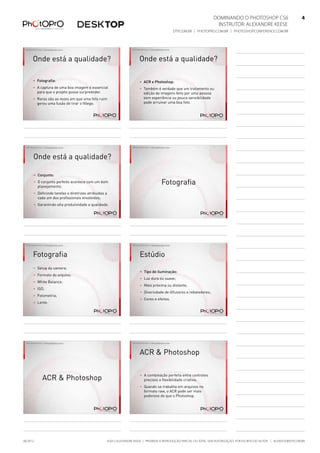 Dominando o Photoshop CS6   4
Instrutor: alexandre keese 4
dtp.com.br | photopro.com.br | photoshopconference.com.br 4
©2012 Alexandre Keese | Proibida a reprodução parcial ou total sem autorização por escrito do autor | alekeese@dtp.com.br06/2012
©2012 Alexandre Keese > alekeese@photopro.com.br
Onde está a qualidade?
> Fotografia:
> A captura de uma boa imagem é essencial
para que o projeto possa surpreender.
> Raras são as vezes em que uma foto ruim
gerou uma fusão de tirar o fôlego.
©2012 Alexandre Keese > alekeese@photopro.com.br
Onde está a qualidade?
> ACR e Photoshop:
> Também é verdade que um tratamento ou
edição de imagens feito por uma pessoa
sem experiência ou pouca sensibilidade
pode arruinar uma boa foto.
©2012 Alexandre Keese > alekeese@photopro.com.br
Onde está a qualidade?
> Conjunto:
> O conjunto perfeito acontece com um bom
planejamento;
> Definindo tarefas e diretrizes atribuídas a
cada um dos profissionais envolvidos;
> Garantindo alta produtividade e qualidade.
©2012 Alexandre Keese > alekeese@photopro.com.br
Fotografia
©2012 Alexandre Keese > alekeese@photopro.com.br
Fotografia
> Setup da camera:
> Formato do arquivo;
> White Balance;
> ISO;
> Fotometria;
> Lente.
©2012 Alexandre Keese > alekeese@photopro.com.br
Estúdio
> Tipo de iluminação:
> Luz dura ou suave;
> Mais próxima ou distante;
> Diversidade de difusores e rebatedores;
> Cores e efeitos.
©2012 Alexandre Keese > alekeese@photopro.com.br
ACR & Photoshop
©2012 Alexandre Keese > alekeese@photopro.com.br
ACR & Photoshop
> A combinação perfeita entre controles
precisos e flexibilidade criativa;
> Quando se trabalha em arquivos no
formato raw, o ACR pode ser mais
poderoso do que o Photoshop.
 