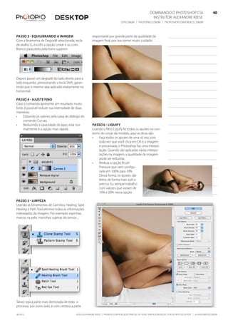 ©2010 Alexandre Keese | Proibida a reprodução parcial ou total sem autorização por escrito do autor | alekeese@dtp.com.br06/2012
Dominando o Photoshop CS6   40
Instrutor: alexandre keese 40
dtp.com.br | photopro.com.br | photoshopconference.com.br 40
responsável por grande parte da qualidade da
imagem final, por isso tomei muito cuidado.
Passo 6 - Liquify
Usando o filtro Liquify fiz todos os ajustes no con-
torno do corpo da modelo, aqui as dicas são:
•	 Faça todos os ajustes de uma só vez, pois
toda vez que você clica em OK e a imagem
é processada, o Photoshop faz uma interpo-
lação. Quando são aplicadas várias interpo-
lações na imagem, a qualidade da imagem
pode ser reduzida;
•	 Reduza a opção Brush
Pressure que vem configu-
rada em 100% para 10%.
Dessa forma, os ajustes são
feitos de forma mais sutil e
precisa. Eu sempre trabalho
com valores que variam de
10% a 20% nessa opção.
Passo 3 - Equilibrando a imagem
Com a feramenta de Degradê selecionada, tecla
de atalho G, escolhi a opção Linear e as cores
Branco para preto pela barra superior.
Depois passei um degradê do lado direito para o
lado esquerdo, pressionando a tecla Shift, garan-
tindo que o mesmo seja aplicado exatamente na
horizontal.
Passo 4 - ajuste fino
Caso o comando apresente um resultado muito
forte, é possível reduzir sua intensidade de duas
maneiras:
•	 Editando os valores pela caixa de diálogo do
comando Curvas;
•	 Reduzindo a opacidade do layer, esta nor-
malmente é a opção mais rápida.
Passo 5 - Limpeza
Usando as ferramentas de Carimbo, Healing, Spot
Healing e Path Tool eliminei todas as informações
indesejadas da imagem. Por exemplo: espinhas,
marcas na pele, manchas, sujeiras do sensor...
Talvez seja a parte mais demorada de todo o
processo, por outro lado, é com certeza a parte
 
