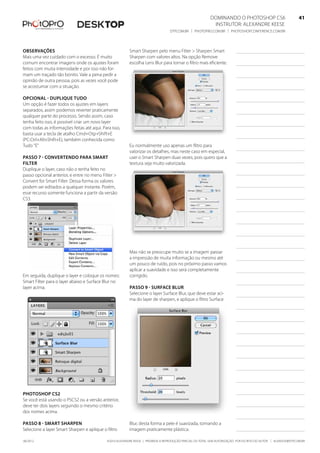 ©2010 Alexandre Keese | Proibida a reprodução parcial ou total sem autorização por escrito do autor | alekeese@dtp.com.br06/2012
Dominando o Photoshop CS6   41
Instrutor: alexandre keese 41
dtp.com.br | photopro.com.br | photoshopconference.com.br 41
Observações
Mais uma vez cuidado com o excesso. É muito
comum encontrar imagens onde os ajustes foram
feitos com muita intensidade e por isso não for-
mam um traçado tão bonito. Vale a pena pedir a
opinião de outra pessoa, pois as vezes você pode
se acostumar com a situação.
Opcional - Duplique tudo
Um opção é fazer todos os ajustes em layers
separados, assim podemos reverter praticamente
qualquer parte do processo. Sendo assim, caso
tenha feito isso, é possível criar um novo layer
com todas as informações feitas até aqui. Para isso,
basta usar a tecla de atalho Cmd+Otp+Shift+E
(PC:Ctrl+Alt+Shift+E), também conhecida como
Tudo “E”
Passo 7 - Convertendo para Smart
Filter
Duplique o layer, caso não o tenha feito no
passo opcional anterior, e entre no menu Filter >
Convert for Smart Filter. Dessa forma os valores
podem ser editados a qualquer instante. Porém,
esse recurso somente funciona a partir da versão
CS3.
Em seguida, duplique o layer e coloque os nomes:
Smart Filter para o layer abaixo e Surface Blur no
layer acima.
Photoshop CS2
Se você está usando o PSCS2 ou a versão anterior,
deve ter dois layers seguindo o mesmo critério
dos nomes acima.
Passo 8 - Smart Sharpen
Selecione a layer Smart Sharpen e aplique o filtro
Smart Sharpen pelo menu Filter > Sharpen Smart
Sharpen com valores altos. Na opção Remove
escolha Lens Blur para tornar o filtro mais eficiente.
Eu normalmente uso apenas um filtro para
valorizar os detalhes, mas neste caso em especial,
usei o Smart Sharpen duas vezes, pois quero que a
textura seja muito valorizada.
Mas não se preocupe muito se a imagem passar
a impressão de muita informação ou mesmo até
um pouco de ruído, pois no próximo passo vamos
aplicar a suavidade e isso será completamente
corrigido.
Passo 9 - Surface Blur
Selecione o layer Surface Blur, que deve estar aci-
ma do layer de sharpen, e aplique o filtro Surface
Blur, desta forma a pele é suavizada, tornando a
imagem praticamente plástica.
 