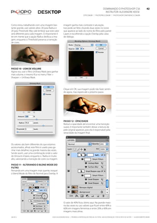 ©2010 Alexandre Keese | Proibida a reprodução parcial ou total sem autorização por escrito do autor | alekeese@dtp.com.br06/2012
Dominando o Photoshop CS6   42
Instrutor: alexandre keese 42
dtp.com.br | photopro.com.br | photoshopconference.com.br 42
imagem ganha mais contraste e saturação.
Isso pode ser feito clicando duas vezes no ícone
que aparece ao lado do nome do filtro pelo painel
Layers e escolhendo a opção Overlay pela caixa
de diálogo.
Clique em OK, sua imagem pode não fazer sentin-
do agora, mas espere até o próximo passo.
Passo 12 - Opacidade
Reduzi a opacidade até encontrar uma transição
suave, é importante também deixar a textura da
pele original aparecer, pois ela é responsável pela
veracidade da imagem final.
O valor de 40% ficou ótimo aqui. Na grande maio-
ria das vezes eu uso valores que ficam entre 40% a
60% em imagens femininas e entre 20% a 40% em
imagens masculinas.
Como estou trabalhando com uma imagem bas-
tante grande, usei valores altos: 20 para Radius e
20 para Threshold. Mas vale lembrar que este valor
será diferente para cada imagem. O importante é
ter em mente que a opção Radius desfoca a ima-
gem, enquanto o Threshold preserva a transição
de cores.
Passo 10 - USM de volume
Agora vou usar o filtro UnSharp Mask para ganhar
mais volume, o mesmo fica no menu Filter >
Sharpen > UnSharp Mask.
Os valores são bem diferentes do que estamos
acostumados, afinal, este filtro é usado para ga-
nhar mais detalhes na grande maioria das vezes.
Sendo assim, usei uma combinação onde o valor
do Amount é baixo, enquanto o Radius é muito
alto, valorizando a transição de cores na imagem.
Passo 11 - Alterando o Blend Mode do
filtro
Pensando em uma imagem mais quente, troquei
o blend Mode do filtro de Normal para Overlay. A
 