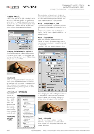 ©2010 Alexandre Keese | Proibida a reprodução parcial ou total sem autorização por escrito do autor | alekeese@dtp.com.br06/2012
Dominando o Photoshop CS6   43
Instrutor: alexandre keese 43
dtp.com.br | photopro.com.br | photoshopconference.com.br 43
Dois pontos que sempre chamam atenção do
observador são: contraste e saturação. E o melhor
de tudo é que conseguimos valorizar essas duas
coisas usando uma técnica muito simples.
Passo 1 - Duplicando o layer
O primeiro passo é duplicar o layer, isso pode ser
feito usando a tecla de atalho Cmd + J (PC: Ctrl +
J).
Caso seu arquivo tenha mais de uma layer, use o
famoso Tudo “E” - Cmd + Opt + Shift + E ( PC: Ctrl
+ Alt + Shift + E).
Passo 2 - Blend Mode
Agora troque o Blend Mode de Normal para
Overlay ou Softlight. Ambos produzem pratica-
mente o mesmo resutlado, a única diferença está
na intensidade.
O Overlay é mais forte, por isso contrasta e satura
mais a imagem, enquanto o Soft Light é mais suave.
Eu sempre testo as duas opções e visualmente
escolho a opção mais agradável, assim tenho
certeza de que consegui o melhor resultado.
Passo 3 - Máscara
Inserindo uma máscara no Layer é possível
determinar onde o mesmo vai trabalhar. Tome
muito cuidado para não perder detalhes nas áreas
escuras da imagem.
Passo 13 - Máscara
Coloque uma máscara no layer Surface Blur clican-
do no ícone Add Layer Mask na parte inferior do
painel Layers. Em seguida, usando a ferramenta
de pincel, você deve pintar com a cor preto sobre
as áreas onde a imagem deve ter detalhes mais
fortes, como os olhos, cabelos, lábios, joias...
Passo 14 - Junte os layers - Opcional
Para finalizar, você pode juntar os layers usando
o comando Flatten Image. Está pronto! Mas vale
lembrar que é sempre bom ter um PSD com todos
os layers para futuras edições.
Resumindo
Temos aqui uma pele com ótima textura e uma
transição de cores perfeita. Chamo essa técnica
de Pele Show, pois mesmo que a maquiagem ou
algum outro elemento não possua um compor-
tamento tão bom, o processo garante um ótimo
resultado final.
Automatizando o processo
Todo proces-
so pode ser
automatizado
com o uso de
action. Dessa
forma, com
apenas o clicar
de um botão
você consegue
realizar pratica-
mente todos os
passos da pele.
ganhando
mais con-
traste
 