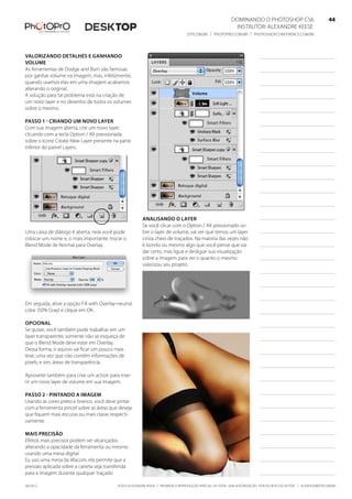 ©2010 Alexandre Keese | Proibida a reprodução parcial ou total sem autorização por escrito do autor | alekeese@dtp.com.br06/2012
Dominando o Photoshop CS6   44
Instrutor: alexandre keese 44
dtp.com.br | photopro.com.br | photoshopconference.com.br 44
Valorizando detalhes e ganhando
volume
As ferramentas de Dodge and Burn são famosas
por ganhar volume na imagem, mas, infelizmente,
quando usamos elas em uma imagem acabamos
alterando o original.
A solução para tal problema está na criação de
um novo layer e no desenho de todos os volumes
sobre o mesmo.
Passo 1 - Criando um novo layer
Com sua imagem aberta, crie um novo layer,
clicando com a tecla Option / Alt pressionada
sobre o ícone Create New Layer presente na parte
inferior do painel Layers.
Uma caixa de diálogo é aberta, nela você pode
colocar um nome e, o mais importante, trocar o
Blend Mode de Normal para Overlay.
Em seguida, ative a opção Fill with Overlay-neutral
color (50% Gray) e clique em OK.
Opcional
Se quiser, você também pode trabalhar em um
layer transparente, somente não se esqueça de
que o Blend Mode deve estar em Overlay.
Dessa forma, o aquivo vai ficar um pouco mais
leve, uma vez que não contém informações de
pixels, e sim, áreas de transparência.
Aproveite também para criar um action para inse-
rir um novo layer de volume em sua imagem.
Passo 2 - Pintando a imagem
Usando as cores preto e branco, você deve pintar
com a ferramenta pincel sobre as áreas que deseja
que fiquem mais escuras ou mais claras respecti-
vamente.
Mais precisão
Efeitos mais precisos podem ser alcançados
alterando a opacidade da ferramenta ou mesmo
usando uma mesa digital.
Eu uso uma mesa da Wacom, ela permite que a
pressão aplicada sobre a caneta seja transferida
para a imagem durante qualquer traçado.
Analisando o layer
Se você clicar com o Option / Alt pressionado so-
bre o layer de volume, vai ver que temos um layer
cinza cheio de traçados. Na maioria das vezes não
é bonito ou mesmo algo que você pense que vai
dar certo, mas ligue e desligue sua visualização
sobre a imagem para ver o quanto o mesmo
valorizou seu projeto.
 