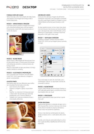 ©2010 Alexandre Keese | Proibida a reprodução parcial ou total sem autorização por escrito do autor | alekeese@dtp.com.br06/2012
Dominando o Photoshop CS6   48
Instrutor: alexandre keese 48
dtp.com.br | photopro.com.br | photoshopconference.com.br 48
Fumaça com um clique
Talvez essa seja a dica mais simples de todas, basta
você separar uma imagem de fumaça onde o
fundo esteja preto.
Passo 1 - Arrastando a imagem
O primeiro passo é arrastar a imagem de fumaça
com a ferramenta Move para cima da imagem.
Pressionando a tecla Shift, ela é posicionada no
centro do arquivo.
Passo 2 - Blend Mode
Agora troque o Blend Mode de Normal para Scre-
en pelo painel Layers. O fundo preto fica transpa-
rente deixando somente o contorno branco da
fumaça visível.
Reduza a opacidade do layer para deixar a fumaça
melhor inserida no contexto.
Passo 3 - Ajustando a proporção
Use o comando Free Transform, tecla de atalho
Cmd+T (PC: Ctrl+T) para distorcer a imagem e
ajustar sua proporção.
Ajustes finos
Você pode várias técnicas diferentes para melho-
rar o resultado final da fusão, entre elas:
•	 Usar mais de uma imagem.
•	 Duplicar a imagem e aplicar novas distor-
ções.
•	 Espelhar ou rotacionar a fumaça para que
o observador não perceba que você está
trabalhando com a mesma referência.
•	 Trabalhe com máscaras revelando locais e
intensidades diferentes.
Um brilho a mais
Como já vimos até aqui, imagens de alimentos
combinam muito bem com saturação e contraste,
uma dica super legal é duplicar a imagem e trocar
o Blend Mode de Normal para Overlay ou Soft
Light.
As duas opções tornam os tons claros mais claros
e os tons escuros mais escuros ao mesmo tempo
que a saturação das cores é intensificada, a única
diferença é a intensidade, o Overlay é mais forte
enquanto o Soft Light é mais suave.
Passo 1 - Duplique a imagem
Duplique a imagem usando a tecla de atalho
Cmd+J (PC: Ctrl+J) se sua imagem possui somente
um layer.
Caso você esteja no meio de uma fusão, use a
combinação “tudo+E” ou seja todas as teclas de
comando e a tecla E.
Passo 2 - Blend Mode
Troque o Blend Mode de Normal para Overlay ou
Soft Light pelo painel layers, a escolha entre estas
duas opções deve ser visual.
Passo 3 - Opacidade
Ajuste a opacidade do layer para tornar o ajuste
mais sutil.
Show adicional
Experimente desfocar o conteúdo do layer com o
filtro Gaussian Blur, você vai notar que uma névoa
muito show é inserida no arquivo, tornando o
visual muito mais atraente e apetitoso.
Teste as mais diversas combinações de valores,
desde os baixos como 1, 2 até valores altos como
50, 60...
Usando uma máscara você pode reduzir ou loca-
lizar a ação do efeito, trabalhando de forma mais
específica.
 
