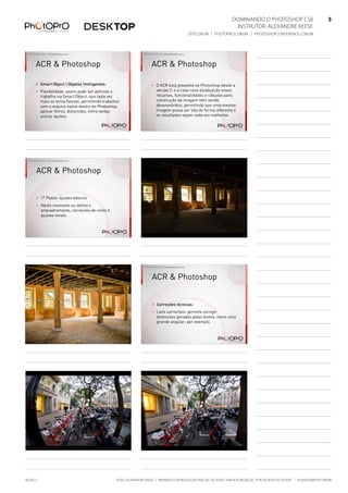 Dominando o Photoshop CS6   5
Instrutor: alexandre keese 5
dtp.com.br | photopro.com.br | photoshopconference.com.br 5
©2012 Alexandre Keese | Proibida a reprodução parcial ou total sem autorização por escrito do autor | alekeese@dtp.com.br06/2012
©2012 Alexandre Keese > alekeese@photopro.com.br
ACR & Photoshop
> Smart Object | Objetos Inteligentes:
> Flexibilidade: assim pode ser definido o
trabalho via Smart Object, que cada vez
mais se torna flexível, permitindo trabalhar
com o arquivo nativo dentro do Photoshop,
aplicar filtros, distorções, entre tantas
outras opções.
©2012 Alexandre Keese > alekeese@photopro.com.br
ACR & Photoshop
> O ACR está presente no Photoshop desde a
versão 7, e a cada nova atualização novos
recursos, funcionalidades e cálculos para
construção da imagem vêm sendo
desenvolvidos, permitindo que uma mesma
imagem possa ser lida de forma diferente e
os resultados sejam cada vez melhores.
©2012 Alexandre Keese > alekeese@photopro.com.br
ACR & Photoshop
> 1º Passo: ajustes básicos
> Neste momento eu defino o
enquadramento, correções de cores e
ajustes tonais.
©2012 Alexandre Keese > alekeese@photopro.com.br
©2012 Alexandre Keese > alekeese@photopro.com.br ©2012 Alexandre Keese > alekeese@photopro.com.br
ACR & Photoshop
> Correções técnicas:
> Lens correction: permite corrigir
distorções geradas pelas lentes, como uma
grande angular, por exemplo.
©2012 Alexandre Keese > alekeese@photopro.com.br ©2012 Alexandre Keese > alekeese@photopro.com.br
 