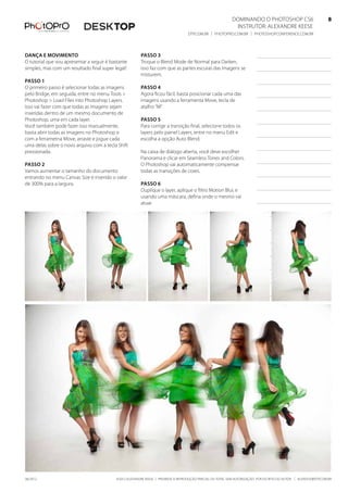 Dominando o Photoshop CS6   8
Instrutor: alexandre keese 8
dtp.com.br | photopro.com.br | photoshopconference.com.br 8
©2012 Alexandre Keese | Proibida a reprodução parcial ou total sem autorização por escrito do autor | alekeese@dtp.com.br06/2012
Dança e movimento
O tutorial que vou apresentar a seguir é bastante
simples, mas com um resultado final super legal!
Passo 1
O primeiro passo é selecionar todas as imagens
pelo Bridge, em seguida, entre no menu Tools >
Photoshop > Load Files into Photoshop Layers.
Isso vai fazer com que todas as imagens sejam
inseridas dentro de um mesmo documento de
Photoshop, uma em cada layer.
Você também pode fazer isso manualmente,
basta abrir todas as imagens no Photoshop e
com a ferrametna Move, arraste e jogue cada
uma delas sobre o novo arquivo com a tecla Shift
pressionada.
Passo 2
Vamos aumentar o tamanho do documento
entrando no menu Canvas Size e inserido o valor
de 300% para a largura.
Passo 3
Troque o Blend Mode de Normal para Darken,
isso faz com que as partes escuras das imagens se
misturem.
Passo 4
Agora ficou fácil, basta posicionar cada uma das
imagens usando a ferramenta Move, tecla de
atalho “M”.
Passo 5
Para corrigir a transição final, selecione todos os
layers pelo painel Layers, entre no menu Edit e
escolha a opção Auto Blend.
Na caixa de diálogo aberta, você deve escolher
Panorama e clicar em Seamless Tones and Colors.
O Photoshop vai automaticamente compensar
todas as transições de cores.
Passo 6
Duplique o layer, aplique o filtro Motion Blur, e
usando uma máscara, defina onde o mesmo vai
atuar.
 