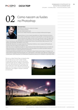 ©2012 Alexandre Keese | Proibida a reprodução parcial ou total sem autorização por escrito do autor | alekeese@dtp.com.br06/2012
Dominando o Photoshop CS6   9
Instrutor: alexandre keese 9
dtp.com.br | photopro.com.br | photoshopconference.com.br 9
02 Como nascem as fusões
no Photoshop
Técnico ou criativo? Vamos fazer um passeio entre
dois mundos que se cruzam a todo instante,
no qual saber escolher seu caminho permitirá a
criação de fusões de tirar o fôlego e impressionar
até o mais hábil profissional de Photoshop. Você
vai ver tudo isso e muito mais neste tutorial que,
ainda, vai mostrar quais os fatores emocionais que
influenciam suas imagens e marcam a memória
do observador.
Alexandre Keese
Especialista em tratamento e edição de imagens
Editor da Revista Desktop
Consultor Adobe Systems Brasil
Autor do livro Adobe Photoshop: Tratamento & Edição Profissional de Imagens
Alexandre Keese é um dos maiores especialistas em Adobe Photoshop da América
Latina, Adobe Certified Expert e diretor do Grupo PhotoPro. Sua formação técnica na
área de tratamento de imagens envolve cursos, treinamentos e aulas com alguns dos
maiores experts mundiais da área, como Scott Kelby, Jack Davis, Ben Willmore, Bruce
Fraser, Frank Romano, Deke McClelland, Dan Margulis, Katrin Eisman, Emanuel Infante, Miles Soutworth, Thad
McIlroy, Hal Heinderliter, David Blatiner, entre outros.
Desde 2004, Alexandre e sua equipe organizam o Photoshop Conference, maior congresso de Photoshop da
América Latina, que chega à sua 9ª edição em 2012.
Além dos cursos e consultorias prestados em várias empresas de todo o Brasil, Alexandre tornou-se membro da
National Association of Photoshop Professional (EUA) e parte da equipe de consultores da Adobe, testando e
avaliando inovações em versões preliminares do Photoshop.
Sua produção profissional também inclui o livro Tratamento e Edição Profissional de Imagens (3ª edição) e uma
série de DVDs de Adobe Photoshop lançados com o selo PhotoPro: o DVD duplo Canais, Máscaras e Seleções, Pho-
toshop Expert, 100% Photoshop CS5 e Photoshop & Fotografia (em parceria com o fotógrafo e amigo Brasílio Wille).
 