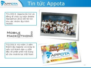 Tin tức Appota
T11/2013: Appota tài trợ và
đồng tổ chức sự kiện Mobile
Hackathon 2013 để hỗ trợ
cho các nhóm lâp trình
mobile

T12/2013: Kỷ niệm 2 năm
thành lập Appota và cũng là
mốc trở thành đơn vị dẫn
đầu về phân phối nội dung
số cho mobile tại Việt Nam

22

 