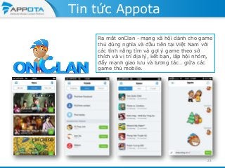 Tin tức Appota
Ra mắt onClan - mạng xã hội dành cho game
thủ đúng nghĩa và đầu tiên tại Việt Nam với
các tính năng tìm và gợi ý game theo sở
thích và vị trí địa lý, kết bạn, lập hội nhóm,
đẩy mạnh giao lưu và tương tác… giữa các
game thủ mobile.

23

 