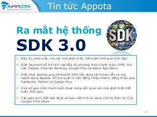 Tin tức Appota

Ra mắt hệ thống

SDK 3.0

 Đầy đủ code mẫu cho các nhà phát triển, tiết kiệm thời gian tích hợp.
 SDK Payment hỗ trợ tích hợp đầy đủ phương thức thanh toán: SMS, thẻ
cào, Paypal, Internet Banking, Google Play và Apple App Store.
 SDK User Appota giúp Nhà phát triển tận dụng tài khoản sẵn có của
người dùng Appota. Hỗ trợ quản lý việc đăng nhập nhanh, đăng nhập qua
Facebook, Twitter và Google Plus.
 Cửa sổ giao diện thanh toán được dựng sẵn giúp các nhà phát triển tiết
kiệm thời gian.
 Các giao dịch diễn đạt được sự bảo mật nhờ sử dụng chữ ký điện tử (CA)
và giao thức https.
24

 