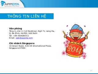 THÔNG TIN LIÊN HỆ
Văn phòng

Tầng 4, nhà 11 (LE Building), Ngõ 71, Láng Hạ,
Q. Ba Đình, Hà Nội, Việt Nam
Tel: +84-904080311
Email: sale@appota.com

Chi nhánh Singapore

10 Anson Road, #26-04 International Plaza,
Singapore 07990

27

 