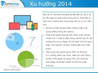Xu hướng 2014
Một vài xu thế trên thế giới đã bắt đầu từ 2013 và
sẽ vẫn tiếp tục phát triển trong 2014. Dưới đây là
một số xu hướng làm ứng dụng nên lưu ý cho năm
nay.
 Sử dụng thiết kế giao diện phẳng hoặc ứng
dụng phẳng trong làm game.
 Phát triển game/app đa nền tảng. Việc sở hữu
nhiều hơn 1 thiết bị điện thoại, tablet hay PC đã
không còn xa lạ. Ngoại trừ cỡ màn hình thì giao
diện, trải nghiệm và điều hướng đều nên nhất
quán.
 Tập trung vào người dùng iOS7 và Android

4.x, những HĐH của 2014. Hiện tại iOS7 đang
chiếm 78% người sử dụng iOS, còn Android
Jelly Bean và Kitkat chiếm 55,6% thị phần
Android.
Nguồn: AppleInsider

 