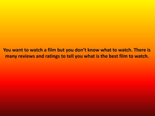 You want to watch a film but you don’t know what to watch. There is
many reviews and ratings to tell you what is the best film to watch.
 