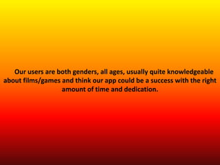 Our users are both genders, all ages, usually quite knowledgeable
about films/games and think our app could be a success with the right
amount of time and dedication.
 
