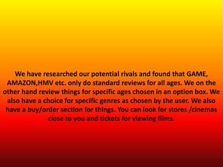 We have researched our potential rivals and found that GAME,
AMAZON,HMV etc. only do standard reviews for all ages. We on the
other hand review things for specific ages chosen in an option box. We
also have a choice for specific genres as chosen by the user. We also
have a buy/order section for things. You can look for stores /cinemas
close to you and tickets for viewing films.
 