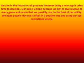 We aim in the future to sell products however being a new app it takes
time to develop . Our app is unique because we aim to give reviews to
every game and movie that we possibly can, to the best of our ability.
We hope people may use it often in a positive way and using our age
restrictions wisely.
 