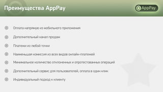 Преимущества AppPay
Оплата напрямую из мобильного приложения
Дополнительный канал продаж
Платежи из любой точки
Наименьшая комиссия из всех видов онлайн-платежей
Минимальное количество отклоненных и опротестованных операций
Дополнительный сервис для пользователей, оплата в один клик
Индивидуальный подход к клиенту
 