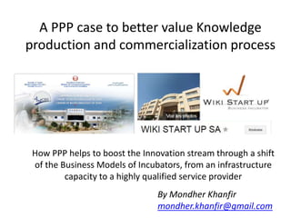 A PPP case to better value Knowledge
production and commercialization process
How PPP helps to boost the Innovation stream through a shift
of the Business Models of Incubators, from an infrastructure
capacity to a highly qualified service provider
By Mondher Khanfir
mondher.khanfir@gmail.com
 