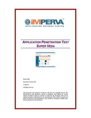 APPLICATION PENETRATION TEST
         SUPER VEDA




March 2004

Document Version 1.00

© Imperva

All rights reserved



This document is the property of Imperva who owns the copyright therein. The
information in this document is given in confidence and without the written
consent of Imperva given by contract or otherwise the document must not be
copied reprinted or reproduced in any material form either wholly or in part nor
must the contents of the document or any method or technique available there
from be disclosed to any third party.
 