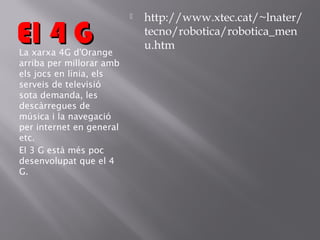 El 4 G

La xarxa 4G d'Orange
arriba per millorar amb
els jocs en línia, els
serveis de televisió
sota demanda, les
descàrregues de
música i la navegació
per internet en general
etc.
El 3 G està més poc
desenvolupat que el 4
G.



http://www.xtec.cat/~lnater/
tecno/robotica/robotica_men
u.htm

 