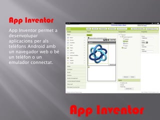 App Inventor
App Inventor permet a
desenvolupar
aplicacions per als
telèfons Android amb
un navegador web o bé
un telèfon o un
emulador connectat.

App Inventor

 