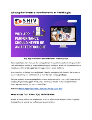 Why App Performance Should Never Be an Afterthought
Why App Performance Should Never Be an Afterthought
A slow app affects more than just the user’s patience. Poor performance leads to high uninstall
rates and negative reviews. It also reduces time spent in the app, which can affect monetization
models, especially for ad-supported or in-app purchase-based platforms.
Search rankings in the App Store and Google Play also consider technical quality. Performance
issues hurt visibility and limit the reach of even the most well-designed apps.
If an app runs well on some devices but crashes or stutters on others, the result is inconsistent
feedback, fragmented support efforts, and a shrinking user base. That’s why performance
needs regular attention, not just occasional fixes.
Also Read: Mobile App Development – Complete Process Guide 2024
Key Factors That Affect App Performance
Several technical choices and development practices affect mobile app performance. Ignoring
these can lead to widespread performance issues over time.
 