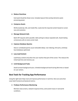 ● Reduce Overdraw
Each pixel should be drawn once. Complex layouts that overlap elements waste
processing power.
● Compress Assets
Minify JavaScript, CSS, and media files. Load only the required content based on screen
size and resolution.
● Manage Network Calls
Batch API requests when possible. Add caching to reduce repeated calls. Avoid making
unnecessary calls on every screen load.
● Improve Database Queries
Slow or unindexed queries cause noticeable delays. Use indexing, limit joins, and keep
local databases optimized.
● Lazy Load Content
Load heavy content only when the user reaches that part of the screen. This reduces the
initial load time and memory use.
● Limit Background Tasks
Avoid constant background syncs. Schedule background work during idle times or based
on user actions.
Best Tools for Tracking App Performance
Using the right tools helps track and improve performance in real time. Here are some that
cover both frontend and backend metrics:
● Firebase Performance Monitoring
Monitors slow screens, network response times, and custom traces in real-world
conditions.
 