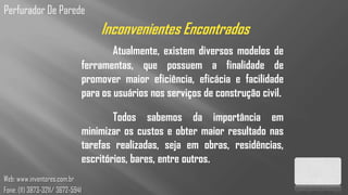 Perfurador De Parede
                                      Inconvenientes Encontrados
                                          Atualmente, existem diversos modelos de
                                  ferramentas, que possuem a finalidade de
                                  promover maior eficiência, eficácia e facilidade
                                  para os usuários nos serviços de construção civil.

                                          Todos sabemos da importância em
                                  minimizar os custos e obter maior resultado nas
                                  tarefas realizadas, seja em obras, residências,
                                  escritórios, bares, entre outros.
Web: www.inventores.com.br
Fone: (11) 3873-3211/ 3672-5941
 