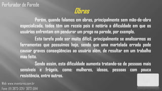 Perfurador de Parede
                                              Obras
                        Porém, quando falamos em obras, principalmente sem mão-de-obra
               especializada, todos têm um receio pois é notória a dificuldade em que os
               usuários enfrentam em pendurar um prego na parede, por exemplo.
                        Esta tarefa pode ser muito difícil, principalmente se analisarmos as
               ferramentas que possuímos hoje, sendo que uma martelada errada pode
               causar graves conseqüências ao usuário além, de resultar em um trabalho
               mau feito.
                        Sendo assim, esta dificuldade aumenta tratando-se de pessoas mais
               sensíveis e frágeis, como: mulheres, idosos, pessoas com pouca
               resistência, entre outros.
Web: www.inventores.com.br
Fone: (11) 3873-3211/ 3672-5941
 