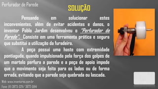 Perfurador de Parede
                                    SOLUÇÃO
           Pensando           em       solucionar     estes
  inconvenientes, além de evitar acidentes e danos, o
  inventor Pablo Jardim desenvolveu o “Perfurador de
  Parede”. Consiste em uma ferramenta prática e segura
  que substitui a utilização da furadeira.
           A peça possui uma haste com extremidade
  pontiaguda, quando impulsionada pela força dos golpes de
  um martelo perfura a parede e a peça de apoio impede
  que o movimento seja feito para os lados ou de forma
  errada, evitando que a parede seja quebrada ou lascada.
Web: www.inventores.com.br
Fone: (11) 3873-3211/ 3672-5941
 