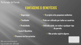 Perfurador de Parede

                                        VANTAGENS & BENEFÍCIOS
                                  Segurança;        O projeto evita pequenos acidentes;

                                  Facilidade;     Pode ser utilizado por todos os usuários;

                              Praticidade;        Utilizado ainda, em todos e qualquer tipo
                                                                  de parede;
                           Custo X Benefício;
                                                          Não produz sujeira alguma.
                     Promove um furo preciso;

Web: www.inventores.com.br
Fone: (11) 3873-3211/ 3672-5941
 