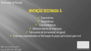 Perfurador de Parede

                                  INVENÇÃO DESTINADA À:
                                        Empresários;
                                       Investidores;
                                     Empreendedores;
                              Administradores de empresas;
                           Fabricantes de ferramental, em geral;
              Empresas especializadas na fabricação de peças para construção civil.


Web: www.inventores.com.br
Fone: (11) 3873-3211/ 3672-5941
 